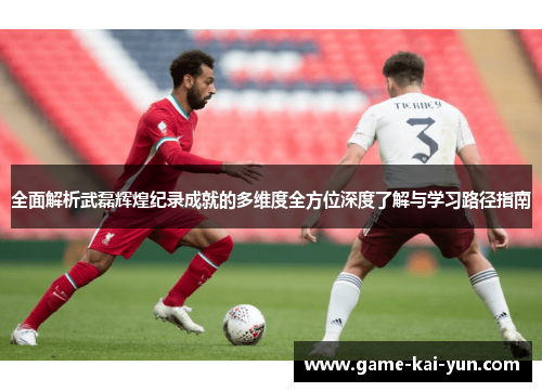 全面解析武磊辉煌纪录成就的多维度全方位深度了解与学习路径指南