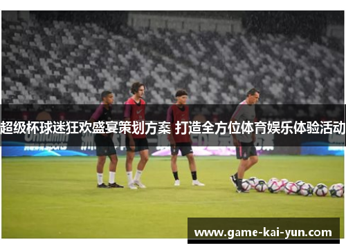 超级杯球迷狂欢盛宴策划方案 打造全方位体育娱乐体验活动