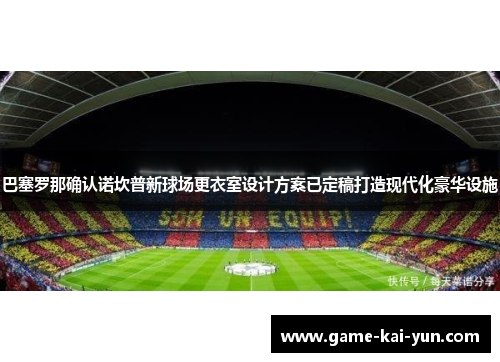巴塞罗那确认诺坎普新球场更衣室设计方案已定稿打造现代化豪华设施
